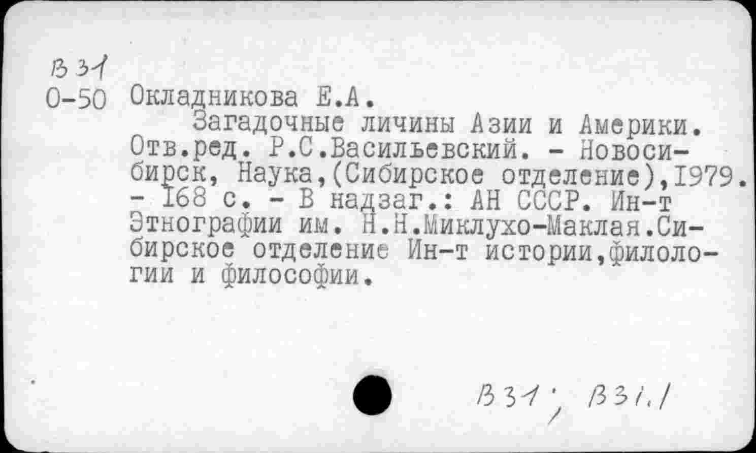 ﻿/3 37
0-50 Окладникова Е.А.
Загадочные личины Азии и Америки. Отв.ред. Р.С.Васильевский. - Новосибирск, Наука,(Сибирское отделение),1979. - 168 с. - В надзаг.: АН СССР. Ин-т Этнографии им. Н.Н.Миклухо-Маклая.Сибирское отделение Ин-т истории,филологии и философии.